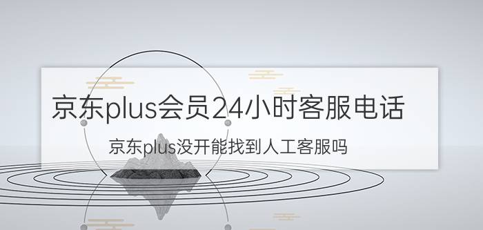 京东plus会员24小时客服电话 京东plus没开能找到人工客服吗？